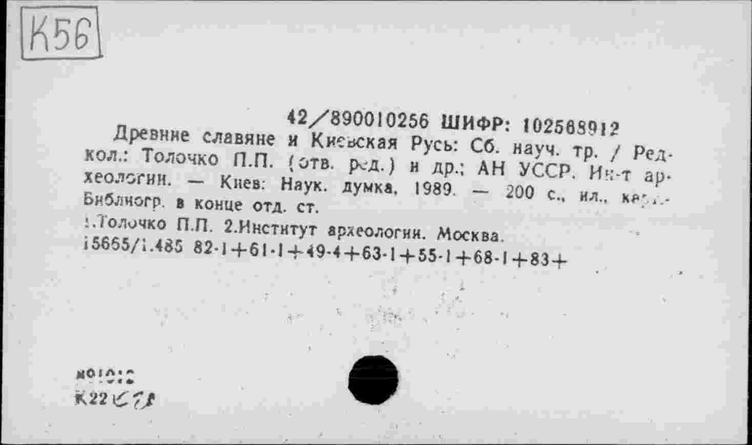 ﻿42/890010256 ШИФР: 102568912
Древние славяне и Киевская Русь: Сб. науч. тр. / Ред-кол.: Толочко П.П. (отв. р<д.) и др.; АН УССР. Ин-т археологии. — Киев: Наук, думка. 1989. — 200 с., ил., ка-,_-Библиогр в конце отд. ст.
!.Толочко П.П. 2.Институт археологии. Москва.
15655/1.485 82-1+61-1+49-4+63-1+ 55-1+68-1+83 +